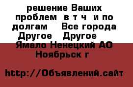 решение Ваших проблем (в т.ч. и по долгам) - Все города Другое » Другое   . Ямало-Ненецкий АО,Ноябрьск г.